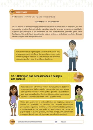50
GESTÃO DE EMPREENDIMENTOS COMUNITÁRIOS MÓDULO 3
IMPORTANTE
O interessante é formular uma equação com as variáveis:
Expectativa <–> encantamento
Se não houver ao menos uma pequena expectativa que chame a atenção do cliente, ele não
comprará o produto. Por outro lado, o produto deve ter uma performance ou qualidade
superior que provoque o encantamento de seus consumidores, podendo gerar uma
fidelização. Não se trata do atendimento, mas de avaliar os atributos e benefícios de suas
ofertas que precisam ser aperfeiçoadas.
Várias empresas e organizações utilizam formulários para
o levantamento da satisfação dos seus clientes, com vários
itensqueperguntamsobreascaracterísticasdosprodutos,
seu desempenho e grau de satisfação do cliente.
Nossa atividade extrativista vem de muitas gerações. Sabemos
que os produtos da floresta têm grande valor, mas nem sempre
conseguimos vender de forma justa e garantir a qualidade de
vida para nossas famílias. Por isso, é importante a comunidade
se unir na cooperativa e contar com a ajuda de vocês.
Chica, para promover a sustentabilidade do negócio, precisamos
investir na qualidade do produto, nas práticas silviculturais,
priorizandoasegurançaalimentar,comocumprimentodaslegislações
e regulamentações de boas práticas, sem esquecer de colocar no
papel todos os custos (pessoal, insumos, tempo, armazenamento,
transporte, logística e o cálculo para o preço final do produto).
3.1.3 Definição das necessidades e desejos
dos clientes
A
 