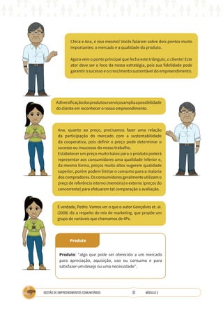 51
GESTÃO DE EMPREENDIMENTOS COMUNITÁRIOS MÓDULO 3
Chica e Ana, é isso mesmo! Vocês falaram sobre dois pontos muito
importantes: o mercado e a qualidade do produto.
Agora vem o ponto principal que fecha este triângulo, o cliente! Este
ator deve ser o foco da nossa estratégia, pois sua fidelidade pode
garantir o sucesso e o crescimento sustentável do empreendimento.
Ana, quanto ao preço, precisamos fazer uma relação
da participação do mercado com a sustentabilidade
da cooperativa, pois definir o preço pode determinar o
sucesso ou insucesso do nosso trabalho.
Estabelecer um preço muito baixo para o produto poderá
representar aos consumidores uma qualidade inferior e,
da mesma forma, preços muito altos sugerem qualidade
superior, porém podem limitar o consumo para a maioria
doscompradores.Osconsumidoresgeralmenteutilizamo
preço de referência interno (memória) e externo (preços do
concorrente) para efetuarem tal comparação e avaliação.
Adiversificaçãodosprodutoseserviçosampliaapossibilidade
do cliente em reconhecer o nosso empreendimento.
É verdade, Pedro. Vamos ver o que o autor Gonçalves et. al.
(2008) diz a respeito do mix de marketing, que propõe um
grupo de variáveis que chamamos de 4Ps.
A
TÉCNICA
Produto
Produto: “algo que pode ser oferecido a um mercado
para apreciação, aquisição, uso ou consumo e para
satisfazer um desejo ou uma necessidade”.
 