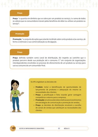 52
GESTÃO DE EMPREENDIMENTOS COMUNITÁRIOS MÓDULO 3
Preço
Praça
Promoção
Preço: “a quantia em dinheiro que se cobra por um produto ou serviço, é a soma de todos
os valores que os consumidores trocam pelos benefícios de obter ou utilizar um produto ou
serviço”.
Praça: definida também como canal de distribuição, diz respeito ao caminho que o
produto percorre desde sua produção até o consumo. É “um conjunto de organizações
interdependentes envolvidas no processo de oferecimento de um produto ou serviço para
uso ou consumo de um consumidor final.
Promoção: “o conjunto de ações que estarão incidindo sobre certo produto e/ou serviço, de
forma a estimular a sua comercialização ou divulgação.
Os 4Ps englobam as decisões de:
• Produto: inclui a identificação de oportunidades de
lançamento de produtos e adequação do mesmo às
necessidades dos clientes;
• Preço: a precificação é feita visando gerar vantagem
competitiva e retorno para a empresa;
• Promoção:envolveasdecisõesrelativasaosinvestimentos
em estratégias de comunicação e promoção de vendas;
• Praça: as decisões de distribuição envolvem a escolha
de canais de vendas que satisfaçam as necessidades dos
clientes.
TÉCNICA
 