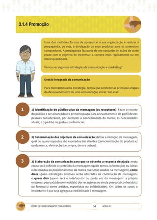 54
GESTÃO DE EMPREENDIMENTOS COMUNITÁRIOS MÓDULO 3
3.1.4 Promoção
Uma das melhores formas de apresentar a sua organização é realizar a
propaganda, ou seja, a divulgação de seus produtos para os potenciais
compradores. A propaganda faz parte de um conjunto de ações de curto
prazo com o objetivo de incentivar a compra mais rapidamente ou em
maior quantidade.
Vamos ver algumas estratégias de comunicação e marketing?
Gestão integrada da comunicação
Para montarmos uma estratégia, temos que conhecer as principais etapas
do desenvolvimento de uma comunicação eficaz. São elas:
1
2
3
1) Identificação do público-alvo da mensagem (os receptores): Fazer o recorte
do público a ser alcançado é o primeiro passo para o levantamento do perfil destas
pessoas considerando, por exemplo: o conhecimento da marca; as necessidades
atuais; e o padrão de gosto e preferências.
2) Determinação dos objetivos da comunicação: define a intenção da mensagem,
qual ou quais respostas são esperadas dos clientes (conscientização do produto e/
ou da marca, efetivação da compra, dentre outras).
3) Elaboração da comunicação para que se obtenha a resposta desejada: nesta
etapa será definido o conteúdo da mensagem (quais temas, informações ou ideias
relacionadas ao posicionamento da marca que serão usadas na mensagem), como
dizer (quais estratégias criativas serão utilizadas na construção da mensagem)
e quem dirá (quem será o interlocutor ou porta voz da mensagem: a própria
empresa, pessoa(s) desconhecida(s) dos receptores ou ainda pessoa(s) conhecida(s)
ou famosa(s) como artistas, esportistas ou celebridades). Em todos os casos o
importante é que seja agregada credibilidade à mensagem.
 