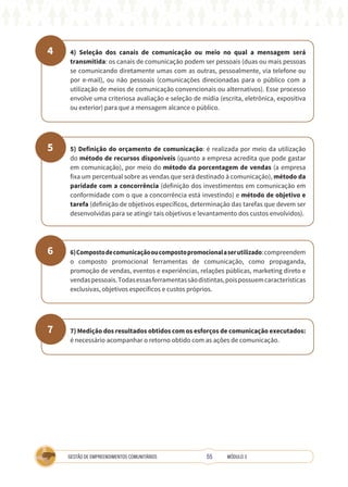 55
GESTÃO DE EMPREENDIMENTOS COMUNITÁRIOS MÓDULO 3
4
5
6
7
4) Seleção dos canais de comunicação ou meio no qual a mensagem será
transmitida: os canais de comunicação podem ser pessoais (duas ou mais pessoas
se comunicando diretamente umas com as outras, pessoalmente, via telefone ou
por e-mail), ou não pessoais (comunicações direcionadas para o público com a
utilização de meios de comunicação convencionais ou alternativos). Esse processo
envolve uma criteriosa avaliação e seleção de mídia (escrita, eletrônica, expositiva
ou exterior) para que a mensagem alcance o público.
5) Definição do orçamento de comunicação: é realizada por meio da utilização
do método de recursos disponíveis (quanto a empresa acredita que pode gastar
em comunicação), por meio do método da porcentagem de vendas (a empresa
fixa um percentual sobre as vendas que será destinado à comunicação), método da
paridade com a concorrência (definição dos investimentos em comunicação em
conformidade com o que a concorrência está investindo) e método de objetivo e
tarefa (definição de objetivos específicos, determinação das tarefas que devem ser
desenvolvidas para se atingir tais objetivos e levantamento dos custos envolvidos).
6)Compostodecomunicaçãooucompostopromocionalaserutilizado:compreendem
o composto promocional ferramentas de comunicação, como propaganda,
promoção de vendas, eventos e experiências, relações públicas, marketing direto e
vendaspessoais.Todasessasferramentassãodistintas,poispossuemcaracterísticas
exclusivas, objetivos específicos e custos próprios.
7) Medição dos resultados obtidos com os esforços de comunicação executados:
é necessário acompanhar o retorno obtido com as ações de comunicação.
 