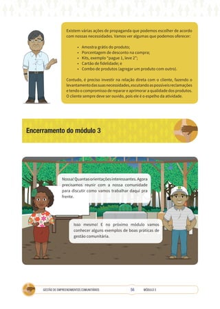 56
GESTÃO DE EMPREENDIMENTOS COMUNITÁRIOS MÓDULO 3
Existem várias ações de propaganda que podemos escolher de acordo
com nossas necessidades. Vamos ver algumas que podemos oferecer:
• Amostra grátis do produto;
• Porcentagem de desconto na compra;
• Kits, exemplo “pague 1, leve 2”;
• Cartão de fidelidade; e
• Combo de produtos (agregar um produto com outro).
Contudo, é preciso investir na relação direta com o cliente, fazendo o
levantamentodassuasnecessidades,escutandoaspossíveisreclamações
e tendo o compromisso de reparar e aprimorar a qualidade dos produtos.
O cliente sempre deve ser ouvido, pois ele é o espelho da atividade.
Encerramento do módulo 3
Nossa!Quantasorientaçõesinteressantes.Agora
precisamos reunir com a nossa comunidade
para discutir como vamos trabalhar daqui pra
frente.
Isso mesmo! E no próximo módulo vamos
conhecer alguns exemplos de boas práticas de
gestão comunitária.
COOPERATIVA
 