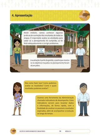 58
GESTÃO DE EMPREENDIMENTOS COMUNITÁRIOS MÓDULO 4
4. Apresentação
TÉCNICA
Neste módulo, vamos conhecer algumas
práticas de avaliação dos resultados de todas as
etapas. É importante avaliar as atividades para
saber se o planejamento foi cumprido, se foi
feito adequadamente e corrigir problemas.
Aavaliaçãoépartedagestão,apartequemostra
se os objetivos traçados no planejamento foram
alcançados.
Avaliação
dos
resultados
Usamos uma ferramenta da Administração
chamada indicadores de desempenho. Estes
indicadores servem para levantar dados
e informações, de forma rápida, com a
finalidade de analisar os possíveis resultados
esperados, além de acompanhar a evolução
ao longo do tempo.
Mas como fazer isso? Como podemos
avaliar os resultados? Como e quais
resultados podemos avaliar?
 