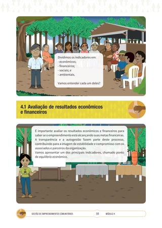 59
GESTÃO DE EMPREENDIMENTOS COMUNITÁRIOS MÓDULO 4
Dividimos os indicadores em:
- econômicos;
- financeiros;
- sociais; e
- ambientais.
Vamos entender cada um deles?
4.1 Avaliação de resultados econômicos
e financeiros
TÉCNICA
É importante avaliar os resultados econômicos e financeiros para
saber se o empreendimento está alcançando suas metas financeiras.
A transparência e a autogestão fazem parte deste processo,
contribuindo para a imagem de estabilidade e compromisso com os
associados e parceiros da organização.
Vamos apresentar um dos principais indicadores, chamado ponto
de equilíbrio econômico.
 