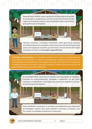 6
GESTÃO DE EMPREENDIMENTOS COMUNITÁRIOS MÓDULO 1
Neste primeiro módulo, vamos apresentar as boas práticas de gestão
de associações e cooperativas, com foco no bom funcionamento dos
órgãos de direção que atuam como empreendimentos comunitários
de base florestal na Amazônia.
TÉCNICA
1
Princípios cooperativistas: são orientações normativas de conduta e procedimentos que
visam atender a coletividade e os objetivos propostos pela cooperativa. Vale destacar que
estes princípios não são aplicados a associações, pois estas, com base em lei, não possuem
finalidade econômica, no entanto, é necessário implantar, de forma similar, boas práticas de
gestão de governança para estas instituições.
Veremos conceitos e princípios importantes sobre governança aplicada,
principalmenteparaassociedadescooperativas,poisestetipodeorganização
possui uma legislação específica que normatiza o funcionamento dos órgãos
de direção com base nos princípios cooperativistas1
.
As orientações deste curso buscam atender uma diversidade de situações,
tamanhos de empreendimentos, atividades e segmentos em que estão
inseridas as cooperativas e associações que atuam com produtos e serviços
de base florestal na Amazônia.
Outra finalidade é apresentar os principais procedimentos para elaboração
de estratégias e planos, bem como entender o mercado, os clientes e, por
fim, avaliar os resultados econômicos e financeiros.
 
