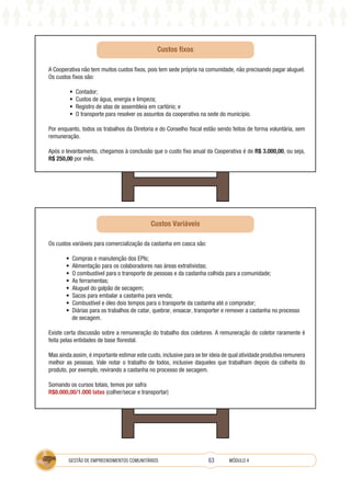 63
GESTÃO DE EMPREENDIMENTOS COMUNITÁRIOS MÓDULO 4
A Cooperativa não tem muitos custos fixos, pois tem sede própria na comunidade, não precisando pagar aluguel.
Os custos fixos são:
• Contador;
• Custos de água, energia e limpeza;
• Registro de atas de assembleia em cartório; e
• O transporte para resolver os assuntos da cooperativa na sede do município.
Por enquanto, todos os trabalhos da Diretoria e do Conselho fiscal estão sendo feitos de forma voluntária, sem
remuneração.
Após o levantamento, chegamos à conclusão que o custo fixo anual da Cooperativa é de R$ 3.000,00, ou seja,
R$ 250,00 por mês.
Os custos variáveis para comercialização da castanha em casca são:
• Compras e manutenção dos EPIs;
• Alimentação para os colaboradores nas áreas extrativistas;
• O combustível para o transporte de pessoas e da castanha colhida para a comunidade;
• As ferramentas;
• Aluguel do galpão de secagem;
• Sacos para embalar a castanha para venda;
• Combustível e óleo dois tempos para o transporte da castanha até o comprador;
• Diárias para os trabalhos de catar, quebrar, ensacar, transporter e remexer a castanha no processo
de secagem.
Existe certa discussão sobre a remuneração do trabalho dos coletores. A remuneração do coletor raramente é
feita pelas entidades de base florestal.
Mas ainda assim, é importante estimar este custo, inclusive para se ter ideia de qual atividade produtiva remunera
melhor as pessoas. Vale notar o trabalho de todos, inclusive daqueles que trabalham depois da colheita do
produto, por exemplo, revirando a castanha no processo de secagem.
Somando os cursos totais, temos por safra
R$8.000,00/1.000 latas (colher/secar e transportar)
Custos Variáveis
Custos fixos
 