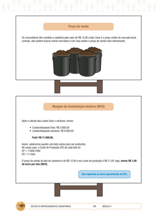 64
GESTÃO DE EMPREENDIMENTOS COMUNITÁRIOS MÓDULO 4
Os comunitários têm vendido a castanha pelo valor de R$ 12,00 a lata. Esse é o preço médio do mercado local,
contudo, eles podem buscar outros mercados e com isso avaliar o preço de venda mais interessante.
Após o cálculo dos custos fixos e variáveis, temos:
• Custos/despesas fixos: R$ 3.000,00
• Custos/despesas variáveis: R$ 8.000,00
Total: R$ 11.000,00.
Assim, saberemos quanto uma lata custou para ser produzida.
No nosso caso, o Custo de Produção (CP) de cada lata foi:
CP = 11000/1000
CP= 11 reais
O preço de venda da lata de castanha é de R$ 12,00 e seu custo de produção é R$ 11,00, logo, temos R$ 1,00
de lucro por lata (MCU).
Isso equivale ao lucro aproximado de 8%.
Margem de Contribuição Unitária (MCU)
Preço de venda
 