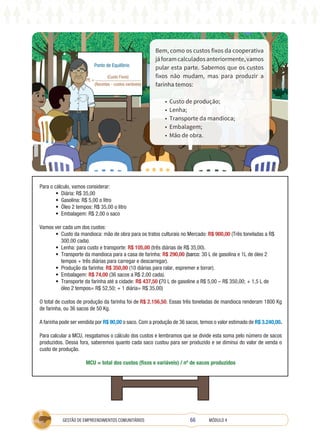 66
GESTÃO DE EMPREENDIMENTOS COMUNITÁRIOS MÓDULO 4
Bem, como os custos fixos da cooperativa
jáforamcalculadosanteriormente,vamos
pular esta parte. Sabemos que os custos
fixos não mudam, mas para produzir a
farinha temos:
• Custo de produção;
• Lenha;
• Transporte da mandioca;
• Embalagem;
• Mão de obra.
Ponto de Equilíbrio
PE =
(Custo Fixos)
(Receitas - custos variáveis)
Para o cálculo, vamos considerar:
• Diária: R$ 35,00
• Gasolina: R$ 5,00 o litro
• Óleo 2 tempos: R$ 35,00 o litro
• Embalagem: R$ 2,00 o saco
Vamos ver cada um dos custos:
• Custo da mandioca: mão de obra para os tratos culturais no Mercado: R$ 900,00 (Três toneladas a R$
300,00 cada).
• Lenha: para custo e transporte: R$ 105,00 (três diárias de R$ 35,00).
• Transporte da mandioca para a casa de farinha: R$ 290,00 (barco: 30 L de gasolina e 1L de óleo 2
tempos + três diárias para carregar e descarregar).
• Produção da farinha: R$ 350,00 (10 diárias para ralar, espremer e torrar).
• Embalagem: R$ 74,00 (36 sacos a R$ 2,00 cada).
• Transporte da farinha até a cidade: R$ 437,50 (70 L de gasoline a R$ 5,00 – R$ 350,00; + 1,5 L de
óleo 2 tempos= R$ 52,50; + 1 diária= R$ 35,00)
O total de custos de produção da farinha foi de R$ 2.156,50. Essas três toneladas de mandioca renderam 1800 Kg
de farinha, ou 36 sacos de 50 Kg.
A farinha pode ser vendida por R$ 90,00 o saco. Com a produção de 36 sacos, temos o valor estimado de R$ 3.240,00.
Para calcular a MCU, resgatamos o cálculo dos custos e lembramos que se divide esta soma pelo número de sacos
produzidos. Dessa fora, saberemos quanto cada saco custou para ser produzido e se diminui do valor de venda o
custo de produção.
MCU = total dos custos (fixos e variáveis) / nº de sacos produzidos
 