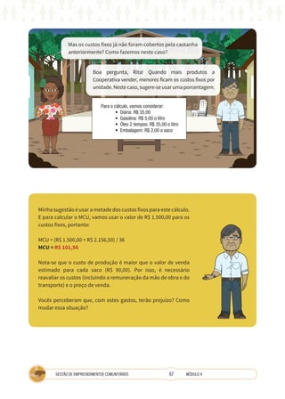 67
GESTÃO DE EMPREENDIMENTOS COMUNITÁRIOS MÓDULO 4
Mas os custos fixos já não foram cobertos pela castanha
anteriormente? Como fazemos neste caso?
Para o cálculo, vamos considerar:
• Diária: R$ 35,00
• Gasolina: R$ 5,00 o litro
• Óleo 2 tempos: R$ 35,00 o litro
• Embalagem: R$ 2,00 o saco
Boa pergunta, Rita! Quando mais produtos a
Cooperativa vender, menores ficam os custos fixos por
unidade. Neste caso, sugere-se usar uma porcentagem.
Minha sugestão é usar a metade dos custos fixos para este cálculo.
E para calcular o MCU, vamos usar o valor de R$ 1.500,00 para os
custos fixos, portanto:
MCU = (R$ 1.500,00 + R$ 2.156,50) / 36
MCU = R$ 101,56
Nota-se que o custo de produção é maior que o valor de venda
estimado para cada saco (R$ 90,00). Por isso, é necessário
reavaliar os custos (incluindo a remuneração da mão de obra e do
transporte) e o preço de venda.
Vocês perceberam que, com estes gastos, terão prejuízo? Como
mudar essa situação?
 