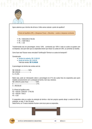 69
GESTÃO DE EMPREENDIMENTOS COMUNITÁRIOS MÓDULO 4
Agora sabemos que a farinha não dá lucro. Então vamos calcular o ponto de equilíbrio?
Ponto de Equilíbrio (PE) = (Despesas Fixas) ÷ (Receitas – custos e despesas variáveis)
• PE= 1500/(3240-2156,50)
• PE = 1500/1083,5
• PE = 1,38
Transformando isso em porcentagem, temos 138%. Lembrando que 100% é onde os custos se igualam com
as despesas, isso quer dizer que os cooperados teriam que reduzir os custos em 38%, ou aumentar as receitas.
Como fazer isso? Buscar novos mercados? Certificação? Diminuir os custos de transporte?
Considerando:
• Vendas da castanha: R$ 12.000,00
• Venda da farinha: R$ 3.240,00
Total das vendas: R$ 15.240,00
A porcentagem da farinha das vendas será de:
R$ 15240,00 -------------100%
R$ 3.240,00------------------x
X= 21,24%
Neste caso, pode ser interessante cobrar a porcentagem de 21% dos custos fixos da cooperativa para quem
trabalha exclusivamente com a produção da farinha. Com isso, teríamos:
R$ 3.000,00 (custos fixos)-------------100%
X ----------------------------------------21%
X = R$ 630,00
E o Ponto de Equilíbrio seria:
PE = 630,00 / (3240,00 – 2156,50)
PE = 630,00 /1.083,5
PE = 0,58
A cooperativa cobre os custos da produção da farinha e não tem prejuízo quando atingir a venda de 58% da
produção, ou seja, 21 dos 36 sacos.
Desta forma, os 15 sacos restantes ficariam como lucro para os cooperados.
 