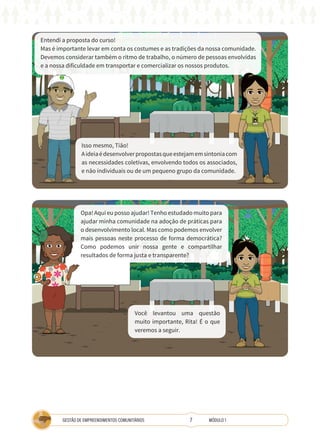 7
GESTÃO DE EMPREENDIMENTOS COMUNITÁRIOS MÓDULO 1
Entendi a proposta do curso!
Mas é importante levar em conta os costumes e as tradições da nossa comunidade.
Devemos considerar também o ritmo de trabalho, o número de pessoas envolvidas
e a nossa dificuldade em transportar e comercializar os nossos produtos.
Isso mesmo, Tião!
Aideiaédesenvolverpropostasqueestejamemsintoniacom
as necessidades coletivas, envolvendo todos os associados,
e não individuais ou de um pequeno grupo da comunidade.
Você levantou uma questão
muito importante, Rita! É o que
veremos a seguir.
Opa! Aqui eu posso ajudar! Tenho estudado muito para
ajudar minha comunidade na adoção de práticas para
o desenvolvimento local. Mas como podemos envolver
mais pessoas neste processo de forma democrática?
Como podemos unir nossa gente e compartilhar
resultados de forma justa e transparente?
COOPERATIVA
TÉCNICA
A
 