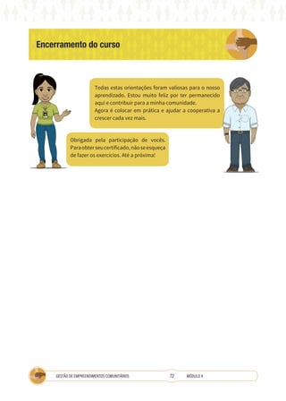 72
GESTÃO DE EMPREENDIMENTOS COMUNITÁRIOS MÓDULO 4
Encerramento do curso
TÉCNICA
Todas estas orientações foram valiosas para o nosso
aprendizado. Estou muito feliz por ter permanecido
aqui e contribuir para a minha comunidade.
Agora é colocar em prática e ajudar a cooperativa a
crescer cada vez mais.
Obrigada pela participação de vocês.
Paraobterseucertificado,nãoseesqueça
de fazer os exercícios. Até a próxima!
 