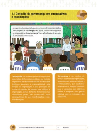 8
GESTÃO DE EMPREENDIMENTOS COMUNITÁRIOS MÓDULO 1
1.1 Conceito de governança em cooperativas
e associações
Asorganizaçõesassociativas,comocooperativaseassociações,
adotam práticas de autogestão2
, isto é, trabalham integrando
as boas práticas de governança³ com a finalidade de atender
os anseios da coletividade.
2
Autogestão é o processo pelo qual os próprios
associados, de forma democrática e por meio de
organismos de representatividade e autoridade
legítimos, assumem a responsabilidade pela
direção da organização e pela prestação de
contas da gestão. As pessoas que dirigem a
organização, eleitas de forma democrática nas
assembleias gerais, são responsáveis pelas
consequências de suas manifestações e não-
manifestações.
3
Governança é um modelo de
direção e controle da organização,
fundamentado no senso de justiça
e transparência, que estabelece
práticas éticas, visando contribuir
para a conquista dos objetivos
sociais e assegurar uma gestão
coletiva com os interesses dos
associados.
 