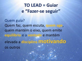 Quem guia?
Quem faz, quem escuta, quem age,
quem mantém o eixo, quem emite
equilibrio e a vontade e mantém
elevada a disciplina motivando
os outros
TO LEAD = Guiar
e “Fazer-se seguir”
 