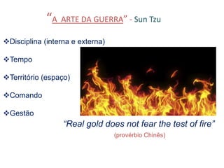 “A ARTE DA GUERRA” - Sun Tzu
Disciplina (interna e externa)
Tempo
Território (espaço)
Comando
Gestão
“Real gold does not fear the test of fire”
(provérbio Chinês)
 