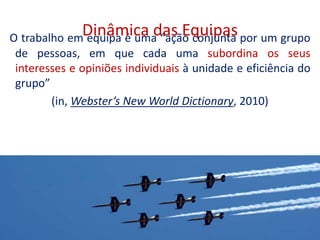 Dinâmica das EquipasO trabalho em equipa é uma “ação conjunta por um grupo
de pessoas, em que cada uma subordina os seus
interesses e opiniões individuais à unidade e eficiência do
grupo”
(in, Webster’s New World Dictionary, 2010)
14
 