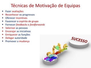 Técnicas de Motivação de Equipas
 Fazer avaliações
 Reconhecer os progressos
 Oferecer incentivos
 Favorecer o espírito de grupo
 Fornecer feedbacks e feedforwards
 Valorizar as pessoas
 Encorajar as iniciativas
 Enriquecer as funções
 Delegar autoridade
 Promover a mudança
15
 