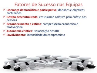 Fatores de Sucesso nas Equipas
 Liderança democrática e participativa: decisões e objetivos
partilhados
 Gestão descentralizada: entusiasmo coletivo pelo ênfase nas
pessoas
 Reconhecimento e estima: compensação económica e
motivacional
 Autonomia criativa: valorização dos RH
 Envolvimento: intensidade do compromisso
17
 