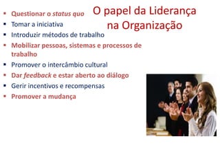 O papel da Liderança
na Organização
 Questionar o status quo
 Tomar a iniciativa
 Introduzir métodos de trabalho
 Mobilizar pessoas, sistemas e processos de
trabalho
 Promover o intercâmbio cultural
 Dar feedback e estar aberto ao diálogo
 Gerir incentivos e recompensas
 Promover a mudança
 