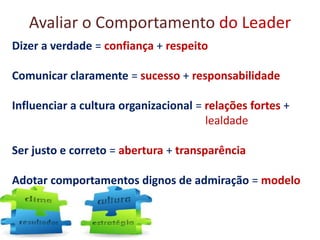 Avaliar o Comportamento do Leader
Dizer a verdade = confiança + respeito
Comunicar claramente = sucesso + responsabilidade
Influenciar a cultura organizacional = relações fortes +
lealdade
Ser justo e correto = abertura + transparência
Adotar comportamentos dignos de admiração = modelo
 
