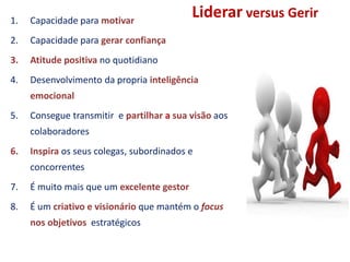Liderar versus Gerir1. Capacidade para motivar
2. Capacidade para gerar confiança
3. Atitude positiva no quotidiano
4. Desenvolvimento da propria inteligência
emocional
5. Consegue transmitir e partilhar a sua visão aos
colaboradores
6. Inspira os seus colegas, subordinados e
concorrentes
7. É muito mais que um excelente gestor
8. É um criativo e visionário que mantém o focus
nos objetivos estratégicos
 