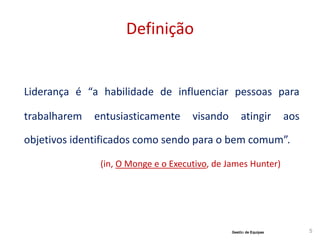 Definição
Liderança é “a habilidade de influenciar pessoas para
trabalharem entusiasticamente visando atingir aos
objetivos identificados como sendo para o bem comum”.
(in, O Monge e o Executivo, de James Hunter)
5Gestão de Equipas
 