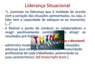 Liderança Situacional
• “(...)consiste na liderança que é moldada de acordo
com a variação das situações apresentadas, ou seja, o
líder tem a capacidade de adequar-se ao momento,
(...)”
• é flexível a ponto de conduzir os colaboradores a
reagir positivamente continuando a atingir os
resultados pré-fixados.
(Hersey e Blanchard)
• administra mudanças, crises, conflitos e situações
adversas [usa inteligência emocional + maturidade
profissional de cada trabalhador, potenciando as
suas características: left brain/right brain ]
 