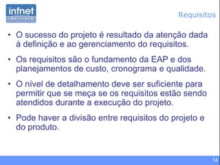 14
Requisitos
• O sucesso do projeto é resultado da atenção dada
à definição e ao gerenciamento do requisitos.
• Os requisitos são o fundamento da EAP e dos
planejamentos de custo, cronograma e qualidade.
• O nível de detalhamento deve ser suficiente para
permitir que se meça se os requisitos estão sendo
atendidos durante a execução do projeto.
• Pode haver a divisão entre requisitos do projeto e
do produto.
 