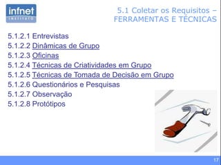 17
5.1 Coletar os Requisitos –
FERRAMENTAS E TÉCNICAS
5.1.2.1 Entrevistas
5.1.2.2 Dinâmicas de Grupo
5.1.2.3 Oficinas
5.1.2.4 Técnicas de Criatividades em Grupo
5.1.2.5 Técnicas de Tomada de Decisão em Grupo
5.1.2.6 Questionários e Pesquisas
5.1.2.7 Observação
5.1.2.8 Protótipos
 