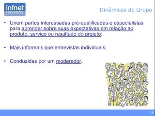 18
Dinâmicas de Grupo
• Unem partes interessadas pré-qualificadas e especialistas
para aprender sobre suas expectativas em relação ao
produto, serviço ou resultado do projeto;
• Mais informais que entrevistas individuais;
• Conduzidas por um moderador.
 