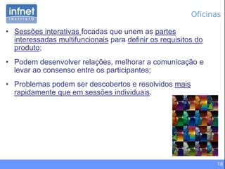 19
Oficinas
• Sessões interativas focadas que unem as partes
interessadas multifuncionais para definir os requisitos do
produto;
• Podem desenvolver relações, melhorar a comunicação e
levar ao consenso entre os participantes;
• Problemas podem ser descobertos e resolvidos mais
rapidamente que em sessões individuais.
 