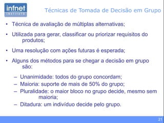 21
Técnicas de Tomada de Decisão em Grupo
• Técnica de avaliação de múltiplas alternativas;
• Utilizada para gerar, classificar ou priorizar requisitos do
produtos;
• Uma resolução com ações futuras é esperada;
• Alguns dos métodos para se chegar a decisão em grupo
são:
– Unanimidade: todos do grupo concordam;
– Maioria: suporte de mais de 50% do grupo;
– Pluralidade: o maior bloco no grupo decide, mesmo sem
maioria;
– Ditadura: um indivíduo decide pelo grupo.
 