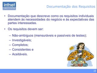 23
• Documentação que descreve como os requisitos individuais
atendem às necessidades do negócio e às expectativas das
partes interessadas.
• Os requisitos devem ser:
– Não-ambíguos (mensuráveis e passíveis de testes);
– Investigáveis;
– Completos;
– Consistentes e
– Aceitáveis.
Documentação dos Requisitos
 