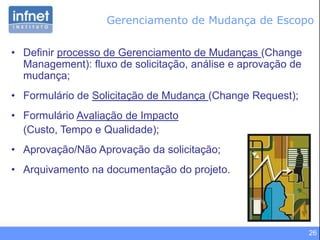26
Gerenciamento de Mudança de Escopo
• Definir processo de Gerenciamento de Mudanças (Change
Management): fluxo de solicitação, análise e aprovação de
mudança;
• Formulário de Solicitação de Mudança (Change Request);
• Formulário Avaliação de Impacto
(Custo, Tempo e Qualidade);
• Aprovação/Não Aprovação da solicitação;
• Arquivamento na documentação do projeto.
 