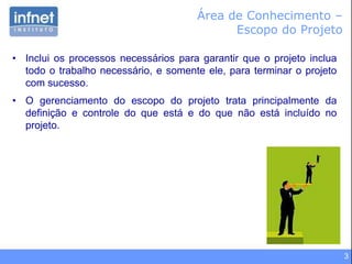 3
Área de Conhecimento –
Escopo do Projeto
• Inclui os processos necessários para garantir que o projeto inclua
todo o trabalho necessário, e somente ele, para terminar o projeto
com sucesso.
• O gerenciamento do escopo do projeto trata principalmente da
definição e controle do que está e do que não está incluído no
projeto.
 