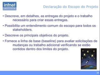 34
• Descreve, em detalhes, as entregas do projeto e o trabalho
necessário para criar essas entregas.
• Possibilita um entendimento comum do escopo para todos os
stakeholders.
• Descreve os principais objetivos do projeto.
• Fornece a linha de base (baseline) para avaliar solicitações de
mudanças ou trabalho adicional verificando se estão
contidos dentro dos limites do projeto.
Declaração do Escopo do Projeto
 