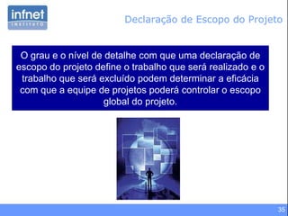 35
Declaração de Escopo do Projeto
O grau e o nível de detalhe com que uma declaração de
escopo do projeto define o trabalho que será realizado e o
trabalho que será excluído podem determinar a eficácia
com que a equipe de projetos poderá controlar o escopo
global do projeto.
 
