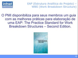 42
O PMI disponibiliza para seus membros um guia
com as melhores práticas para elaboração de
uma EAP: The Practice Standard for Work
Breakdown Structures – Second Edition.
EAP (Estrutura Analítica do Projeto) –
WBS (Work Breakdown Structure)
 