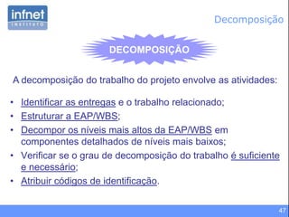 47
DECOMPOSIÇÃO
• Identificar as entregas e o trabalho relacionado;
• Estruturar a EAP/WBS;
• Decompor os níveis mais altos da EAP/WBS em
componentes detalhados de níveis mais baixos;
• Verificar se o grau de decomposição do trabalho é suficiente
e necessário;
• Atribuir códigos de identificação.
A decomposição do trabalho do projeto envolve as atividades:
Decomposição
 