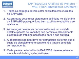 49
1. Todos as entregas devem estar explicitamente incluídas
na EAP/WBS.
2. As entregas devem ser claramente definidas no dicionário
da EAP/WBS para que fique bem explícito o trabalho a ser
realizado.
3. As entregas devem ser decompostas até um nível de
detalhe (pacote de trabalho) que permita o planejamento
e controle do trabalho necessário para a sua entrega.
4. A decomposição não deve ser demasiada de forma que o
custo de planejamento e controle não traga o benefício
correspondente.
5. Cada pacote de trabalho da EAP/WBS deve representar
um subproduto tangível e verificável.
EAP (Estrutura Analítica do Projeto) –
WBS (Work Breakdown Structure)
 