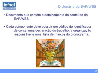 51
Dicionário da EAP/WBS
• Documento que contém o detalhamento do conteúdo da
EAP/WBS.
• Cada componente deve possuir um código do identificador
de conta, uma declaração do trabalho, a organização
responsável e uma lista de marcos do cronograma.
 