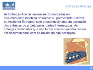 62
Entregas Aceitas
As Entregas Aceitas devem ser formalizadas em
documentação recebida do cliente ou patrocinador (Termo
de Aceite de Entregas) com o reconhecimento da aceitação
das entregas do projeto pelas partes interessadas. As
entregas terminadas que não foram aceitas também devem
ser documentadas com as razões da não aceitação.
 