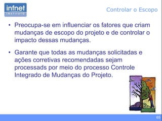 65
• Preocupa-se em influenciar os fatores que criam
mudanças de escopo do projeto e de controlar o
impacto dessas mudanças.
• Garante que todas as mudanças solicitadas e
ações corretivas recomendadas sejam
processads por meio do processo Controle
Integrado de Mudanças do Projeto.
Controlar o Escopo
 
