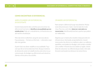 - 10 -
- Buscando um diferencial competitivo para o negócio -
Como encontrar o diferencial
Amplificando um diferencial 			
já existente
Existem basicamente dois caminhos para encontrar seu
diferencial. O primeiro é identificar uma qualidade que seu
estúdio já tem. Pode ser o atendimento, a infraestrutura ou
até mesmo a localização.
Mas não tente só adivinhar: pergunte aos seus alunos.
Faça pesquisas — formais ou informais — e descubra o que
eles mais gostam.
A partir daí é seu dever amplificar essa qualidade. Faça
com que ela se torne ainda mais forte. Busque maneiras
de destacá-la, tanto no trabalho do dia a dia como na sua
comunicação. Ao divulgar seu diferencial, você atrairá os
clientes certos para o seu estúdio.
Criando um diferencial
Nem sempre o diferencial surge naturalmente. Muitas
vezes ele precisa ser criado e não há nada de errado
nisso. Para isso, você deve observar o mercado e os
concorrentes, identificando brechas e pontos que podem
ser melhorados.
Digamos que a maioria dos estúdios esteja pecando em
infraestrutura. Você pode, propositalmente, investir
nesse ponto. Ao oferecer as melhores salas e os melhores
aparelhos, você poderá se divulgar como sendo o estúdio
com a melhor infraestrutura da cidade ou região. Jamais
deixe de comunicar seu diferencial para todo o mercado.
Só assim você poderá se destacar da concorrência.
 