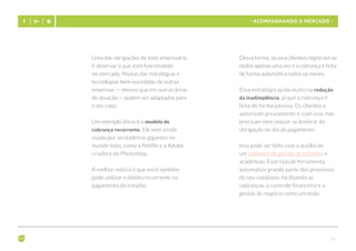 - 16 -
- Acompanhando o mercado -
Uma das obrigações de todo empresário
é observar o que está funcionando
no mercado. Muitas das estratégias e
tecnologias bem-sucedidas de outras
empresas — mesmo que em outras áreas
de atuação — podem ser adaptadas para
o seu caso.
Um exemplo disso é o modelo de
cobrança recorrente. Ele vem sendo
usado por verdadeiros gigantes no
mundo todo, como a Netflix e a Adobe,
criadora do Photoshop.
A melhor notícia é que você também
pode utilizar o débito recorrente no
pagamento do estúdio.
Dessa forma, os seus clientes registram os
dados apenas uma vez e a cobrança é feita
de forma automática todos os meses.
Essa estratégia ajuda muito na redução
da inadimplência, já que a cobrança é
feita de forma passiva. Os clientes a
autorizam previamente e, com isso, não
precisam nem sequer se lembrar da
obrigação no dia do pagamento.
Isso pode ser feito com o auxílio de
um software de gestão de estúdios e
academias. Esse tipo de ferramenta
automatiza grande parte dos processos
do seu cotidiano, facilitando as
cobranças, o controle financeiro e a
gestão do negócio como um todo.
 