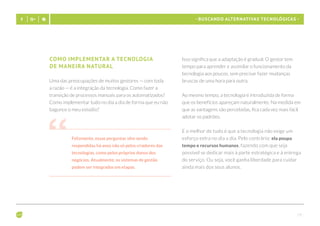 - 19 -
- Buscando alternativas tecnológicas -
Como implementar a tecnologia 		
de maneira natural
Uma das preocupações de muitos gestores — com toda
a razão — é a integração da tecnologia. Como fazer a
transição de processos manuais para os automatizados?
Como implementar tudo no dia a dia de forma que eu não
bagunce o meu estúdio?
Felizmente, essas perguntas vêm sendo
respondidas há anos não só pelos criadores das
tecnologias, como pelos próprios donos dos
negócios. Atualmente, os sistemas de gestão
podem ser integrados em etapas.
Isso significa que a adaptação é gradual. O gestor tem
tempo para aprender e assimilar o funcionamento da
tecnologia aos poucos, sem precisar fazer mudanças
bruscas de uma hora para outra.
Ao mesmo tempo, a tecnologia é introduzida de forma
que os benefícios apareçam naturalmente. Na medida em
que as vantagens são percebidas, fica cada vez mais fácil
adotar os padrões.
E o melhor de tudo é que a tecnologia não exige um
esforço extra no dia a dia. Pelo contrário: ela poupa
tempo e recursos humanos, fazendo com que seja
possível se dedicar mais à parte estratégica e à entrega
do serviço. Ou seja, você ganha liberdade para cuidar
ainda mais dos seus alunos.
 