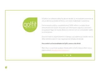 O GoFit é um software online focado em atender as necessidades essenciais de
uma academia ou estúdio de fitness, com muita simplicidade e autonomia.
Extremamente prático, sua plataforma é 100% online e os dados ficam
armazenados em nuvem, deixando suas informações seguras e acessíveis
em qualquer lugar do mundo. Basta se conectar com um computador, tablet
ou smartphone.
Gerencie todos os departamentos e enxergue sua academia ou estúdio com um
olhar sistêmico, para ter mais segurança nas tomadas de decisão.
Para conferir as funcionalidades do GoFit, acesse o site oficial.
Além disso, se você tiver qualquer dúvida sobre o GoFit, basta conferir nossa
página com as perguntas mais frequentes.
Sobre sua empresa
 