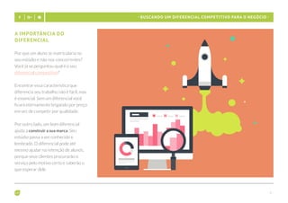 - 9 -
- Buscando um diferencial competitivo para o negócio -
A importância do
diferencial
Por que um aluno se matricularia no
seu estúdio e não nos concorrentes?
Você já se perguntou qual é o seu
diferencial competitivo?
Encontrar essa característica que
diferencia seu trabalho não é fácil, mas
é essencial. Sem um diferencial você
ficará eternamente brigando por preço
em vez de competir por qualidade.
Por outro lado, um bom diferencial
ajuda a construir a sua marca. Seu
estúdio passa a ser conhecido e
lembrado. O diferencial pode até
mesmo ajudar na retenção de alunos,
porque seus clientes procurarão o
serviço pelo motivo certo e saberão o
que esperar dele.
 