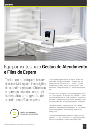QMAGINE DIVISION • Grupo Partteam Portugal • www.qmagine.com
13
Os quiosques dispensadores de senhas podem ser
produzidos em aço lacado, MDF Lacado ou em aço
inoxidável com espessuras de 1,5 mm a 2,5 mm,
podendo ser pintados com qualquer uma das cores
disponiveis paleta de cores RAL e personalizados com
vinil.
Por botão físico ou digital (touchscreen) permite que o
utilizador escolha o serviço que predente. Estes
quiosques imprimem um ticket informativo para indicar
o número e hora prevista de chamada (integração com
software QMAGINE de atendimento/filas de espera).
O ticket informativo, com indicações das funções
/serviços a que cada botão se destina, é de fácil acesso
e colocação podendo ser facilmente modificado/
configurado.
Os modelos touchscreen podem ser integrados com
ecrã de 7’’, 10’’, 15”, ou superior. Na integração podem
ser utilizados tablets ou monitores touchscreen.
Todos os quiosques foram
desenvolvidosparainstituições
de atendimento ao público ou
empresas privadas onde seja
necessária uma gestão de
atendimento/filas espera.
CONSULTE O HARDWARE
COMPLEMENTAR NA PAG.33
 