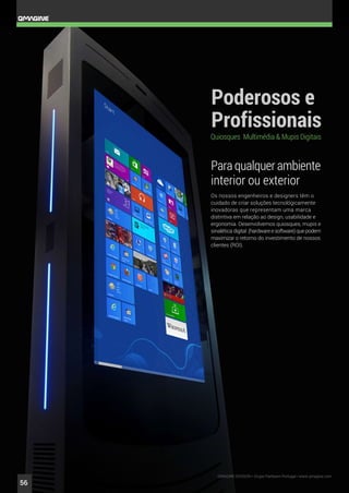 Para qualquer ambiente
interior ou exterior
Os nossos engenheiros e designers têm o
cuidado de criar soluções tecnológicamente
inovadoras que representam uma marca
distintiva em relação ao design, usabilidade e
ergonomia. Desenvolvemos quiosques, mupis e
sinalética digital (hardware e software) que podem
maximizar o retorno do investimento de nossos
clientes (ROI).
QMAGINE DIVISION • Grupo Partteam Portugal • www.qmagine.com
56
 